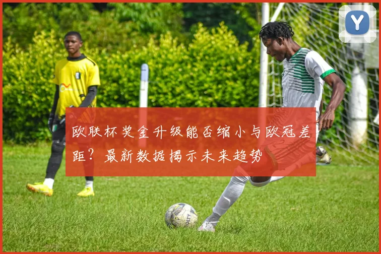 欧联杯奖金升级能否缩小与欧冠差距？最新数据揭示未来趋势