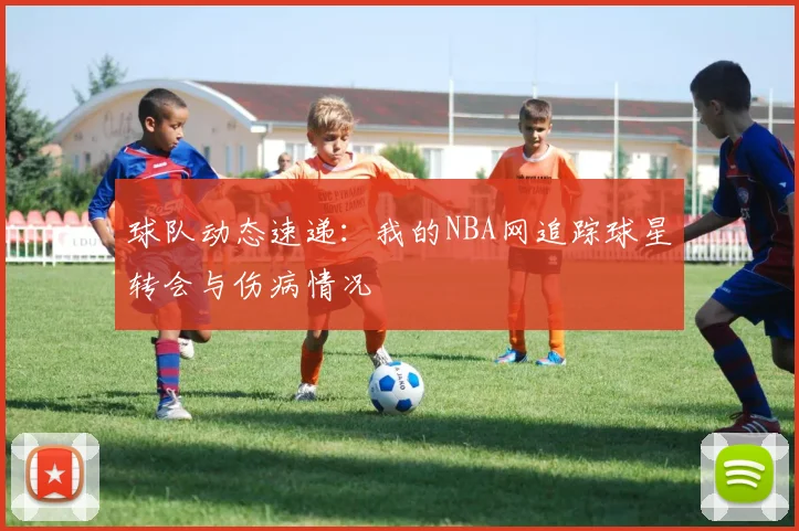 球队动态速递：我的NBA网追踪球星转会与伤病情况