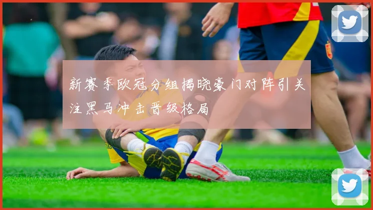 新赛季欧冠分组揭晓豪门对阵引关注黑马冲击晋级格局