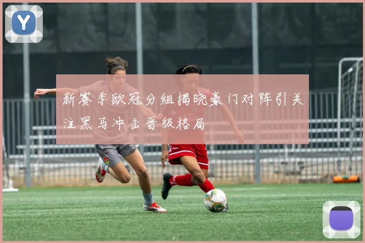 新赛季欧冠分组揭晓豪门对阵引关注黑马冲击晋级格局