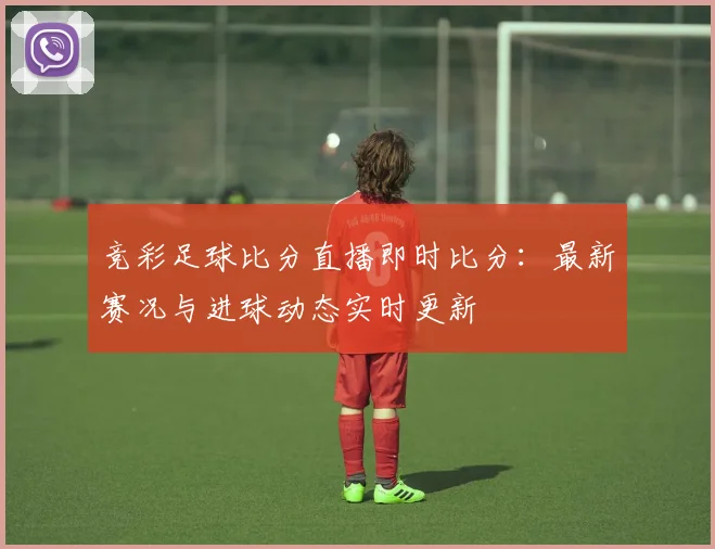 竞彩足球比分直播即时比分：最新赛况与进球动态实时更新