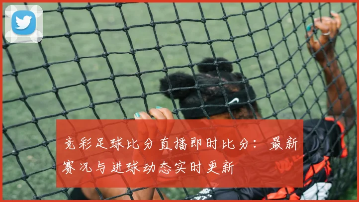 竞彩足球比分直播即时比分：最新赛况与进球动态实时更新