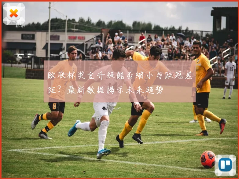 欧联杯奖金升级能否缩小与欧冠差距？最新数据揭示未来趋势